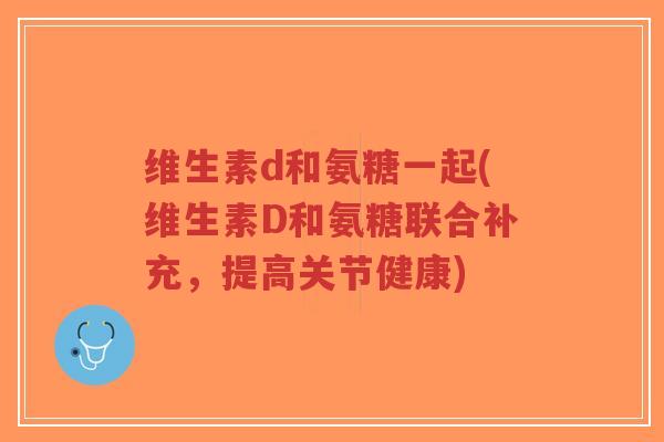 维生素d和氨糖一起(维生素D和氨糖联合补充,提高关节健康)-第1张图片-超越 维生素d和氨糖一起(维生素D和氨糖联合补充,提高关节健康)-第1张图片-超越
