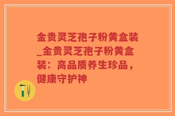 金贵灵芝孢子粉黄盒装_金贵灵芝孢子粉黄盒装:高品质养生珍品,健康守护神-第1张图片-超越 金贵灵芝孢子粉黄盒装_金贵灵芝孢子粉黄盒装:高品质养生珍品,健康守护神-第1张图片-超越