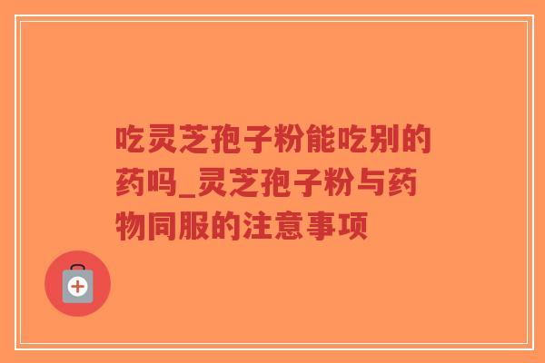 吃灵芝孢子粉能吃别的药吗_灵芝孢子粉与药物同服的注意事项-第1张图片-超越 吃灵芝孢子粉能吃别的药吗_灵芝孢子粉与药物同服的注意事项-第1张图片-超越