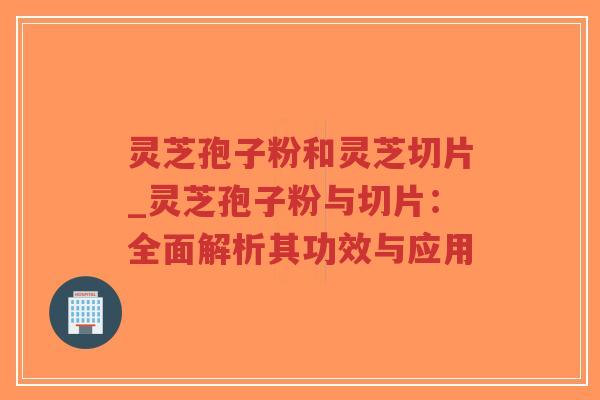 灵芝孢子粉和灵芝切片_灵芝孢子粉与切片：全面解析其功效与应用-第1张图片-超越