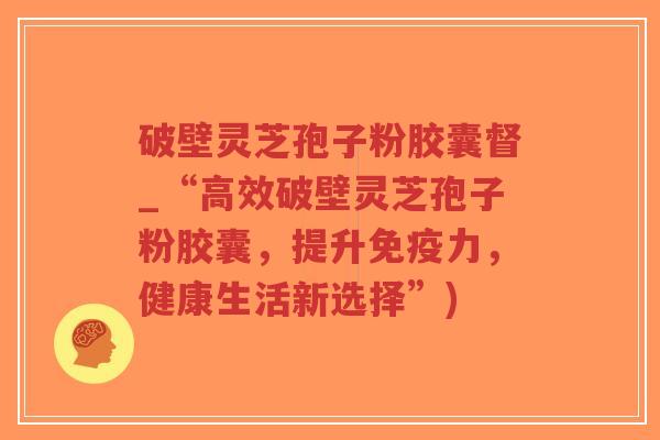 破壁灵芝孢子粉胶囊督_“高效破壁灵芝孢子粉胶囊,提升免疫力,健康生活新选择”)-第1张图片-超越 破壁灵芝孢子粉胶囊督_“高效破壁灵芝孢子粉胶囊,提升免疫力,健康生活新选择”)-第1张图片-超越