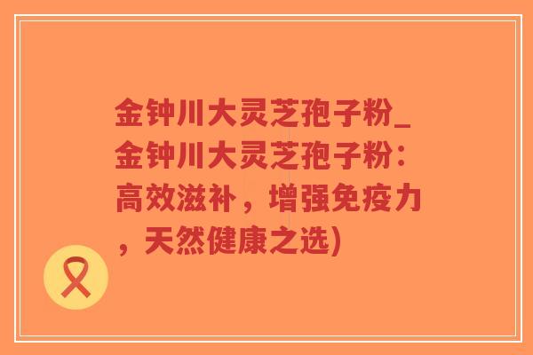 金钟川大灵芝孢子粉_金钟川大灵芝孢子粉:高效滋补,增强免疫力,天然健康之选)-第1张图片-超越 金钟川大灵芝孢子粉_金钟川大灵芝孢子粉:高效滋补,增强免疫力,天然健康之选)-第1张图片-超越