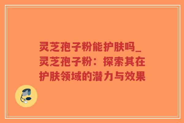 灵芝孢子粉能护肤吗_灵芝孢子粉:探索其在护肤领域的潜力与效果-第1张图片-超越 灵芝孢子粉能护肤吗_灵芝孢子粉:探索其在护肤领域的潜力与效果-第1张图片-超越
