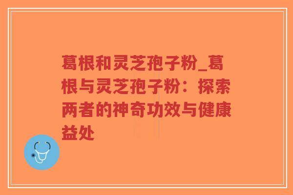 葛根和灵芝孢子粉_葛根与灵芝孢子粉：探索两者的神奇功效与健康益处-第1张图片-超越