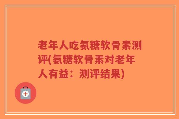 老年人吃氨糖软骨素测评(氨糖软骨素对老年人有益：测评结果)-第1张图片-超越