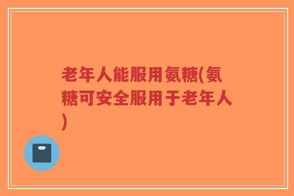 老年人能服用氨糖(氨糖可安全服用于老年人)-第1张图片-超越 老年人能服用氨糖(氨糖可安全服用于老年人)-第1张图片-超越