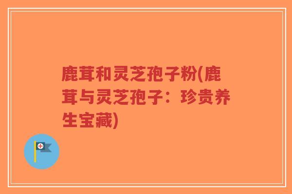 鹿茸和灵芝孢子粉(鹿茸与灵芝孢子:珍贵养生宝藏)-第1张图片-超越 鹿茸和灵芝孢子粉(鹿茸与灵芝孢子:珍贵养生宝藏)-第1张图片-超越