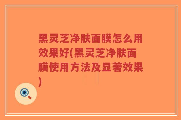黑灵芝净肤面膜怎么用效果好(黑灵芝净肤面膜使用方法及显著效果)-第1张图片-超越 黑灵芝净肤面膜怎么用效果好(黑灵芝净肤面膜使用方法及显著效果)-第1张图片-超越
