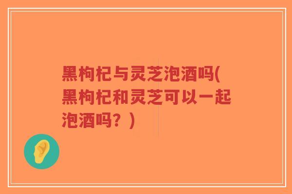 黑枸杞与灵芝泡酒吗(黑枸杞和灵芝可以一起泡酒吗?)-第1张图片-超越 黑枸杞与灵芝泡酒吗(黑枸杞和灵芝可以一起泡酒吗?)-第1张图片-超越