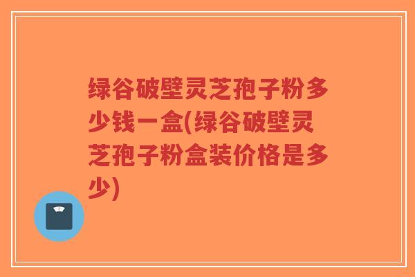 绿谷破壁灵芝孢子粉多少钱一盒(绿谷破壁灵芝孢子粉盒装价格是多少)-第1张图片-超越 绿谷破壁灵芝孢子粉多少钱一盒(绿谷破壁灵芝孢子粉盒装价格是多少)-第1张图片-超越