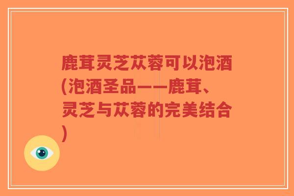 鹿茸灵芝苁蓉可以泡酒(泡酒圣品——鹿茸、灵芝与苁蓉的完美结合)-第1张图片-超越 鹿茸灵芝苁蓉可以泡酒(泡酒圣品——鹿茸、灵芝与苁蓉的完美结合)-第1张图片-超越