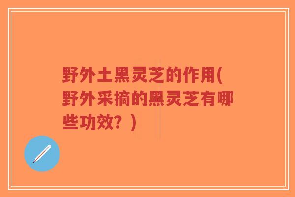 野外土黑灵芝的作用(野外采摘的黑灵芝有哪些功效?)-第1张图片-超越 野外土黑灵芝的作用(野外采摘的黑灵芝有哪些功效?)-第1张图片-超越