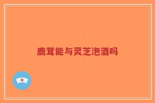 鹿茸能与灵芝泡酒吗-第1张图片-超越 鹿茸能与灵芝泡酒吗-第1张图片-超越