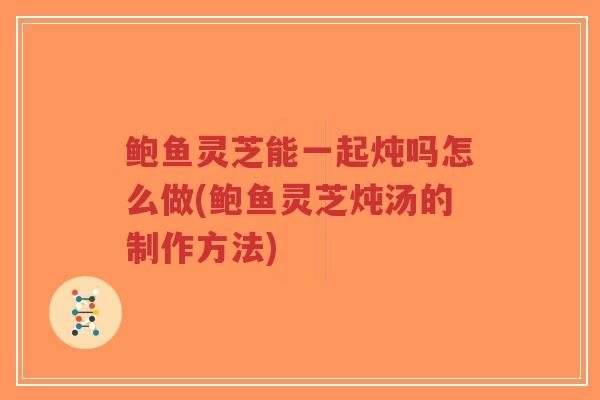 鲍鱼灵芝能一起炖吗怎么做(鲍鱼灵芝炖汤的制作方法)-第1张图片-超越