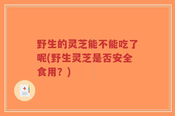 野生的灵芝能不能吃了呢(野生灵芝是否安全食用?)-第1张图片-超越 野生的灵芝能不能吃了呢(野生灵芝是否安全食用?)-第1张图片-超越