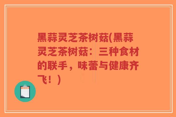黑蒜灵芝茶树菇(黑蒜灵芝茶树菇:三种食材的联手,味蕾与健康齐飞!)-第1张图片-超越 黑蒜灵芝茶树菇(黑蒜灵芝茶树菇:三种食材的联手,味蕾与健康齐飞!)-第1张图片-超越