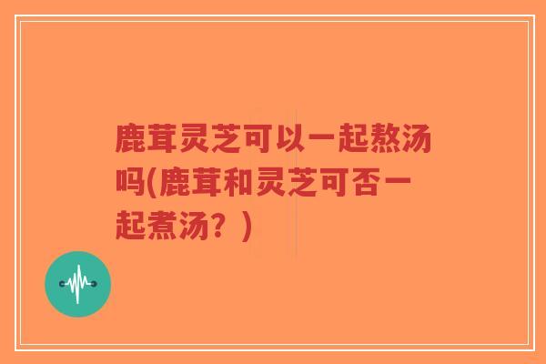 鹿茸灵芝可以一起熬汤吗(鹿茸和灵芝可否一起煮汤?)-第1张图片-超越 鹿茸灵芝可以一起熬汤吗(鹿茸和灵芝可否一起煮汤?)-第1张图片-超越