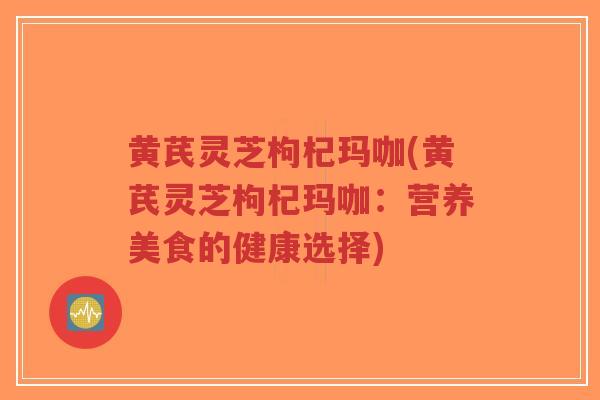 黄芪灵芝枸杞玛咖(黄芪灵芝枸杞玛咖:营养美食的健康选择)-第1张图片-超越 黄芪灵芝枸杞玛咖(黄芪灵芝枸杞玛咖:营养美食的健康选择)-第1张图片-超越