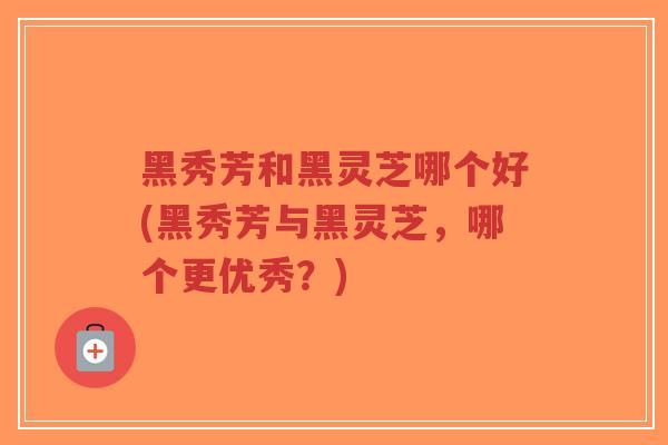 黑秀芳和黑灵芝哪个好(黑秀芳与黑灵芝,哪个更优秀?)-第1张图片-超越 黑秀芳和黑灵芝哪个好(黑秀芳与黑灵芝,哪个更优秀?)-第1张图片-超越