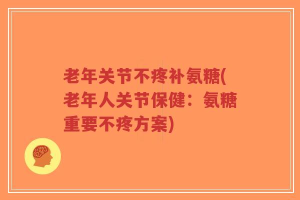 老年关节不疼补氨糖(老年人关节保健：氨糖重要不疼方案)-第1张图片-超越