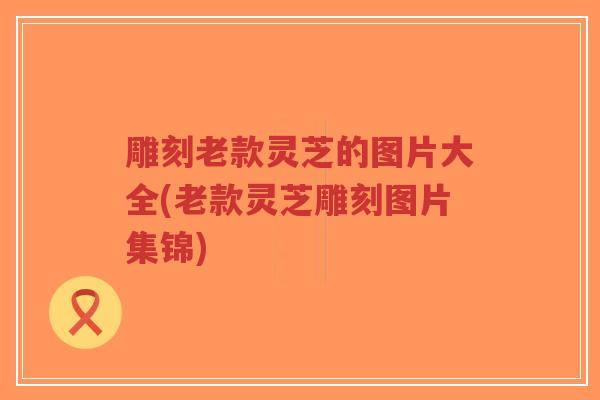 雕刻老款灵芝的图片大全(老款灵芝雕刻图片集锦)-第1张图片-超越