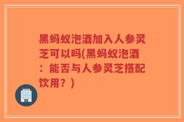黑蚂蚁泡酒加入人参灵芝可以吗(黑蚂蚁泡酒:能否与人参灵芝搭配饮用?)-第1张图片-超越 黑蚂蚁泡酒加入人参灵芝可以吗(黑蚂蚁泡酒:能否与人参灵芝搭配饮用?)-第1张图片-超越