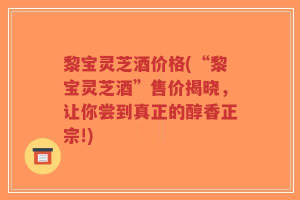 黎宝灵芝酒价格(“黎宝灵芝酒”售价揭晓，让你尝到真正的醇香正宗!)-第1张图片-超越
