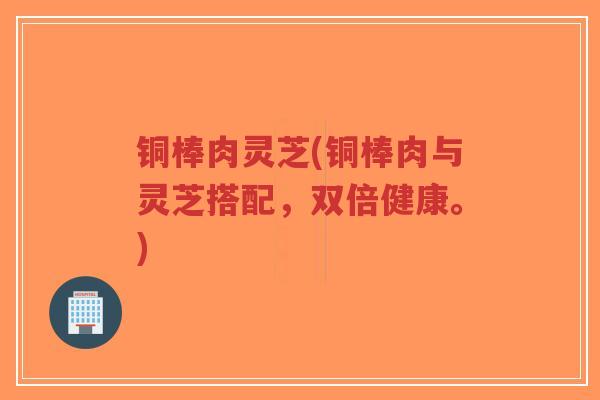 铜棒肉灵芝(铜棒肉与灵芝搭配,双倍健康。)-第1张图片-超越 铜棒肉灵芝(铜棒肉与灵芝搭配,双倍健康。)-第1张图片-超越