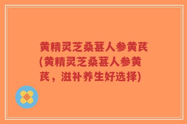 黄精灵芝桑葚人参黄芪(黄精灵芝桑葚人参黄芪,滋补养生好选择)-第1张图片-超越 黄精灵芝桑葚人参黄芪(黄精灵芝桑葚人参黄芪,滋补养生好选择)-第1张图片-超越