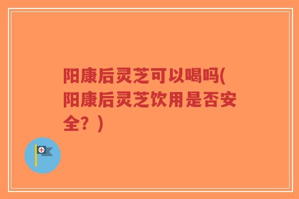 阳康后灵芝可以喝吗(阳康后灵芝饮用是否安全？)-第1张图片-超越