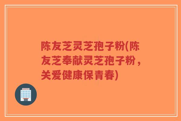 陈友芝灵芝孢子粉(陈友芝奉献灵芝孢子粉,关爱健康保青春)-第1张图片-超越 陈友芝灵芝孢子粉(陈友芝奉献灵芝孢子粉,关爱健康保青春)-第1张图片-超越