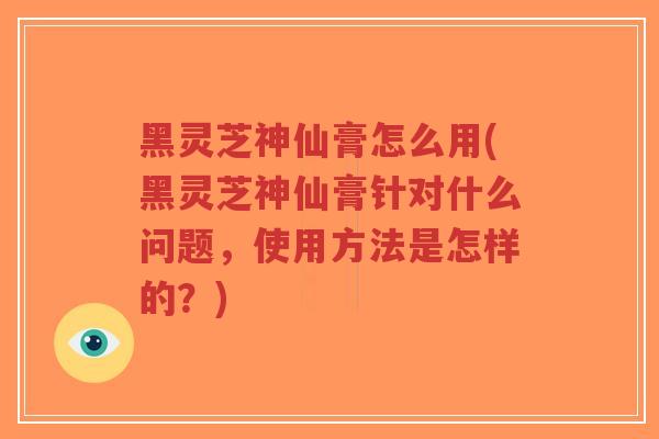 黑灵芝神仙膏怎么用(黑灵芝神仙膏针对什么问题，使用方法是怎样的？)-第1张图片-超越