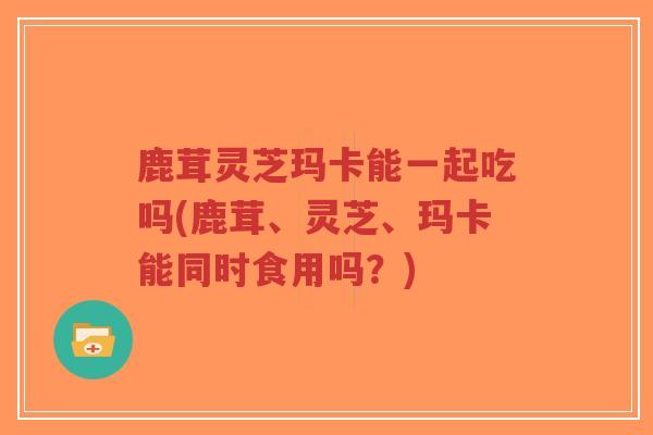鹿茸灵芝玛卡能一起吃吗(鹿茸、灵芝、玛卡能同时食用吗?)-第1张图片-超越 鹿茸灵芝玛卡能一起吃吗(鹿茸、灵芝、玛卡能同时食用吗?)-第1张图片-超越