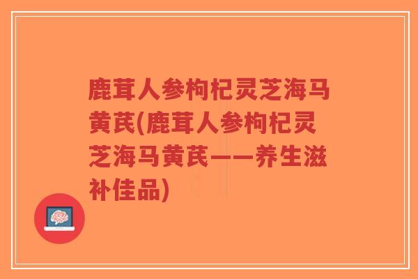 鹿茸人参枸杞灵芝海马黄芪(鹿茸人参枸杞灵芝海马黄芪——养生滋补佳品)-第1张图片-超越 鹿茸人参枸杞灵芝海马黄芪(鹿茸人参枸杞灵芝海马黄芪——养生滋补佳品)-第1张图片-超越