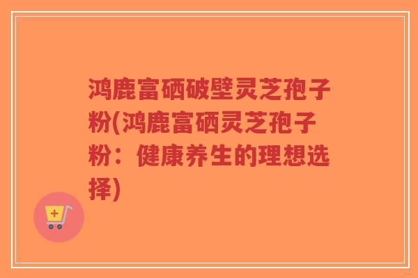 鸿鹿富硒破壁灵芝孢子粉(鸿鹿富硒灵芝孢子粉:健康养生的理想选择)-第1张图片-超越 鸿鹿富硒破壁灵芝孢子粉(鸿鹿富硒灵芝孢子粉:健康养生的理想选择)-第1张图片-超越