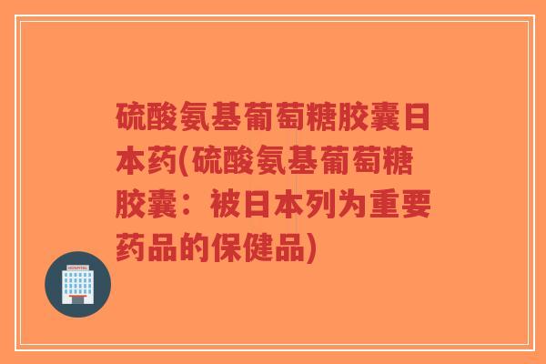 硫酸氨基葡萄糖胶囊日本药(硫酸氨基葡萄糖胶囊：被日本列为重要药品的保健品)-第1张图片-超越