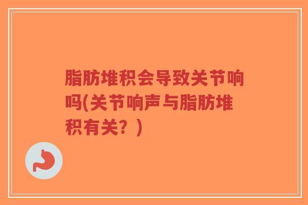 脂肪堆积会导致关节响吗(关节响声与脂肪堆积有关？)-第1张图片-超越