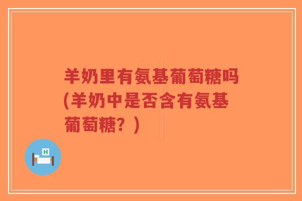 羊奶里有氨基葡萄糖吗(羊奶中是否含有氨基葡萄糖？)-第1张图片-超越
