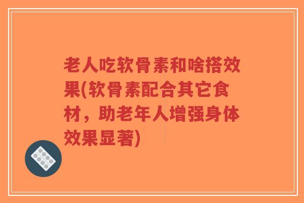 老人吃软骨素和啥搭效果(软骨素配合其它食材,助老年人增强身体效果显著)-第1张图片-超越 老人吃软骨素和啥搭效果(软骨素配合其它食材,助老年人增强身体效果显著)-第1张图片-超越