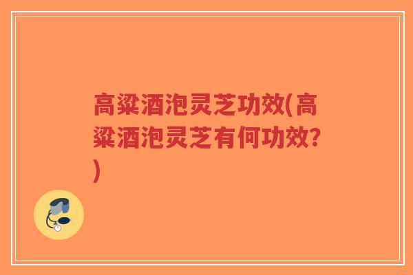 高粱酒泡灵芝功效(高粱酒泡灵芝有何功效?)-第1张图片-超越 高粱酒泡灵芝功效(高粱酒泡灵芝有何功效?)-第1张图片-超越