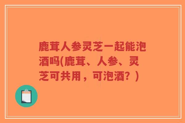 鹿茸人参灵芝一起能泡酒吗(鹿茸、人参、灵芝可共用,可泡酒?)-第1张图片-超越 鹿茸人参灵芝一起能泡酒吗(鹿茸、人参、灵芝可共用,可泡酒?)-第1张图片-超越