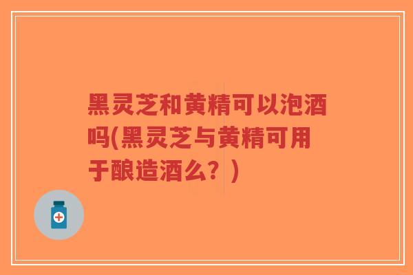 黑灵芝和黄精可以泡酒吗(黑灵芝与黄精可用于酿造酒么?)-第1张图片-超越 黑灵芝和黄精可以泡酒吗(黑灵芝与黄精可用于酿造酒么?)-第1张图片-超越