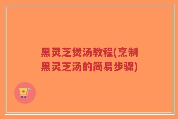 黑灵芝煲汤教程(烹制黑灵芝汤的简易步骤)-第1张图片-超越 黑灵芝煲汤教程(烹制黑灵芝汤的简易步骤)-第1张图片-超越
