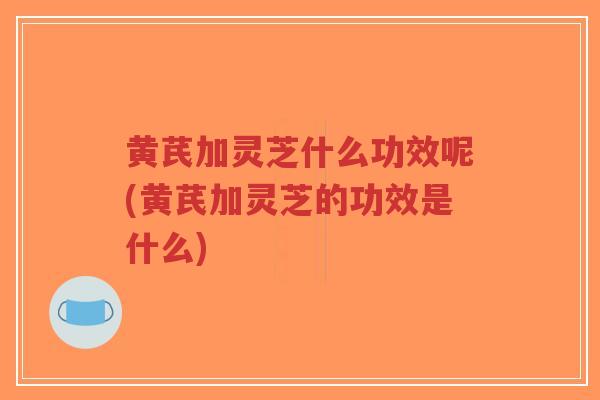 黄芪加灵芝什么功效呢(黄芪加灵芝的功效是什么)-第1张图片-超越 黄芪加灵芝什么功效呢(黄芪加灵芝的功效是什么)-第1张图片-超越