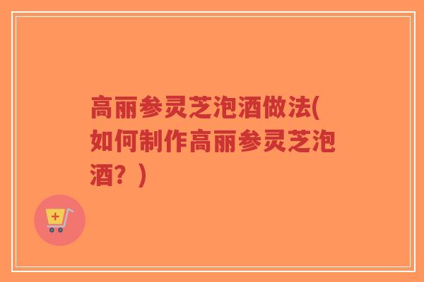 高丽参灵芝泡酒做法(如何制作高丽参灵芝泡酒？)-第1张图片-超越