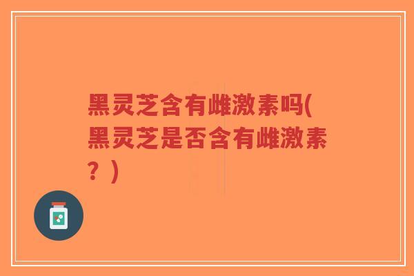 黑灵芝含有雌激素吗(黑灵芝是否含有雌激素？)-第1张图片-超越