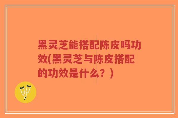 黑灵芝能搭配陈皮吗功效(黑灵芝与陈皮搭配的功效是什么?)-第1张图片-超越 黑灵芝能搭配陈皮吗功效(黑灵芝与陈皮搭配的功效是什么?)-第1张图片-超越