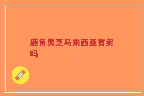 鹿角灵芝马来西亚有卖吗-第1张图片-超越 鹿角灵芝马来西亚有卖吗-第1张图片-超越