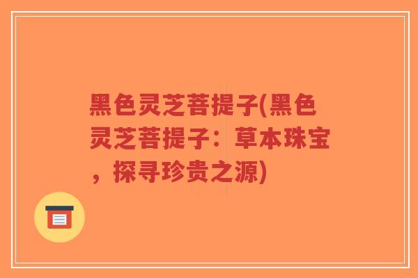 黑色灵芝菩提子(黑色灵芝菩提子：草本珠宝，探寻珍贵之源)-第1张图片-超越