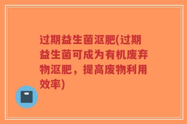 过期益生菌沤肥(过期益生菌可成为有机废弃物沤肥，提高废物利用效率)-第1张图片-超越